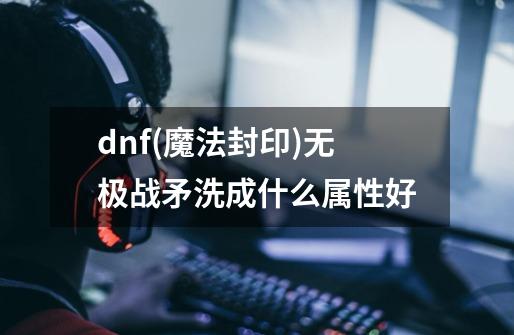 dnf(魔法封印)无极战矛洗成什么属性好-第1张-游戏信息-龙启网