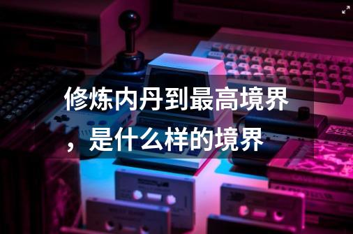修炼内丹到最高境界,是什么样的境界-第1张-游戏信息-龙启网