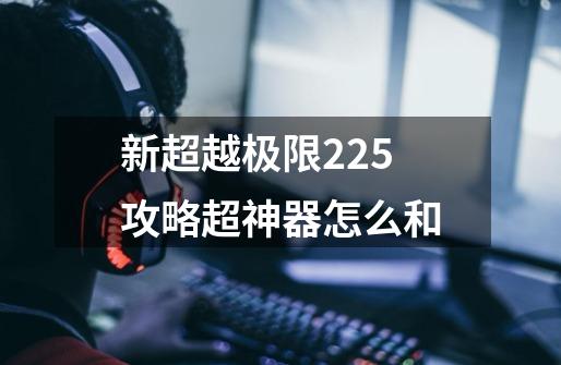 新超越极限2.25攻略超神器怎么和-第1张-游戏信息-龙启网