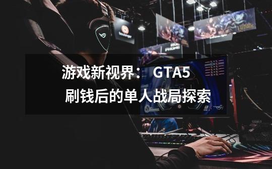 游戏新视界: GTA5 刷钱后的单人战局探索-第1张-游戏信息-龙启网