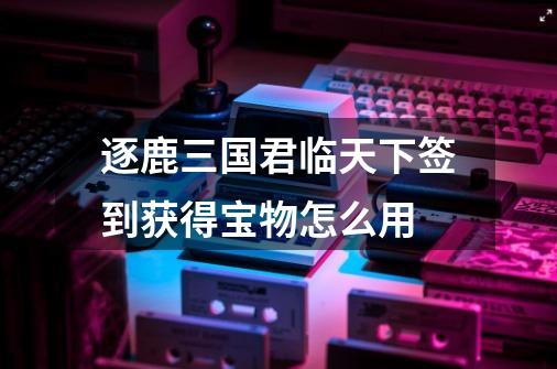逐鹿三国君临天下签到获得宝物怎么用-第1张-游戏信息-龙启网