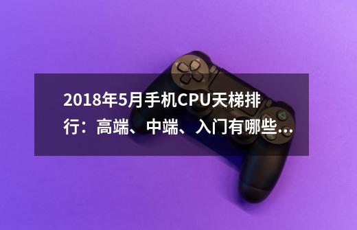 2018年5月手机CPU天梯排行:高端、中端、入门有哪些处理器-第1张-游戏信息-龙启网