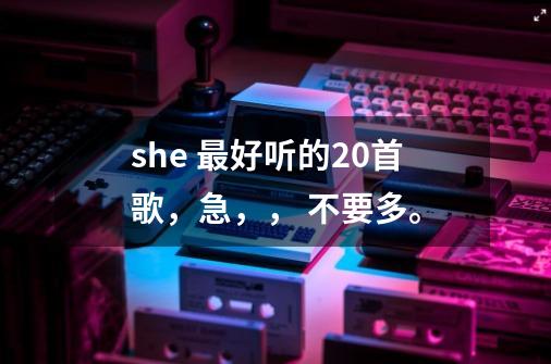 she 最好听的20首歌,急,, 不要多。-第1张-游戏信息-龙启网
