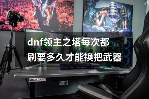 dnf领主之塔每次都刷要多久才能换把武器-第1张-游戏信息-龙启网