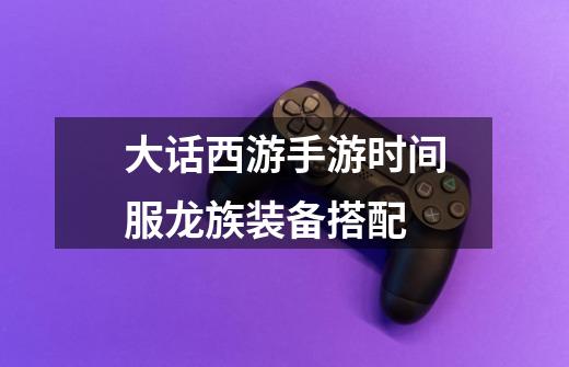 大话西游手游时间服龙族装备搭配-第1张-游戏信息-龙启网