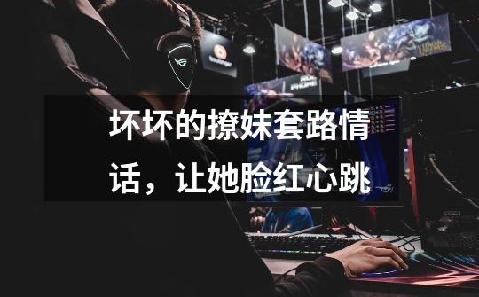 坏坏的撩妹套路情话,让她脸红心跳-第1张-游戏信息-龙启网