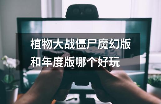 植物大战僵尸魔幻版和年度版哪个好玩-第1张-游戏信息-龙启网