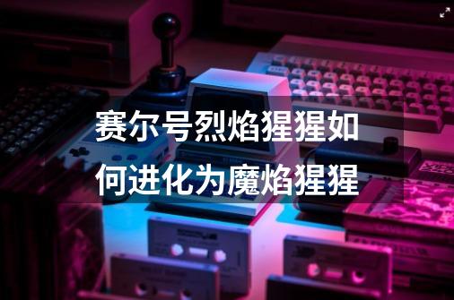 赛尔号烈焰猩猩如何进化为魔焰猩猩-第1张-游戏信息-龙启网