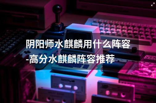 阴阳师水麒麟用什么阵容-高分水麒麟阵容推荐-第1张-游戏信息-龙启网