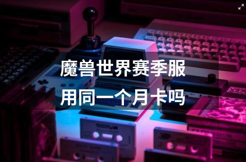 魔兽世界赛季服用同一个月卡吗-第1张-游戏信息-龙启网