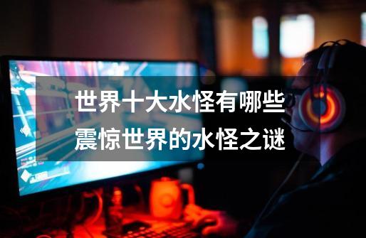 世界十大水怪有哪些 震惊世界的水怪之谜-第1张-游戏信息-龙启网