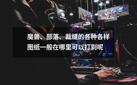 魔兽、部落、裁缝的各种各样图纸一般在哪里可以打到呢-第1张-游戏信息-龙启网