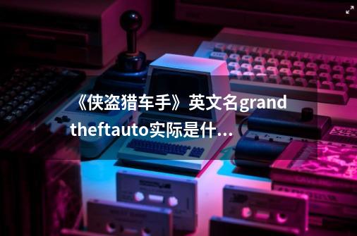 《侠盗猎车手》英文名grandtheftauto实际是什么意思-第1张-游戏信息-龙启网
