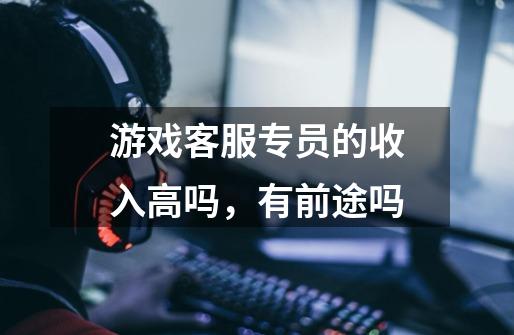 游戏客服专员的收入高吗，有前途吗-第1张-游戏信息-龙启网