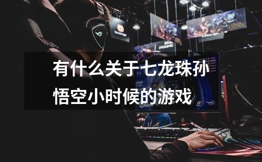 有什么关于七龙珠孙悟空小时候的游戏-第1张-游戏信息-龙启网
