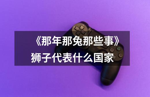 《那年那兔那些事》狮子代表什么国家-第1张-游戏信息-龙启网