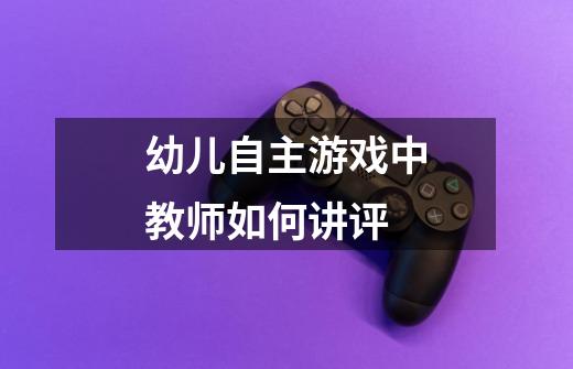 幼儿自主游戏中教师如何讲评-第1张-游戏信息-龙启网