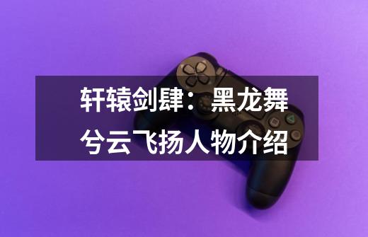 轩辕剑肆:黑龙舞兮云飞扬人物介绍-第1张-游戏信息-龙启网