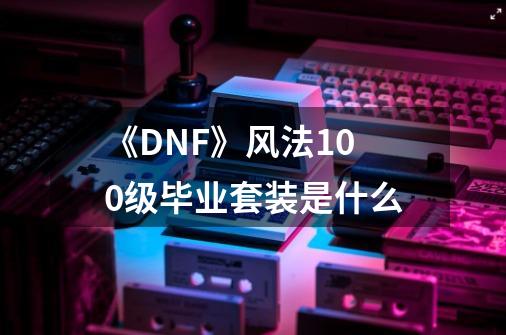 《DNF》风法100级毕业套装是什么-第1张-游戏信息-龙启网