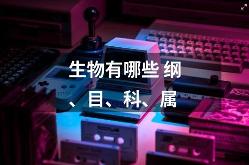 生物有哪些 纲、目、科、属-第1张-游戏信息-龙启网