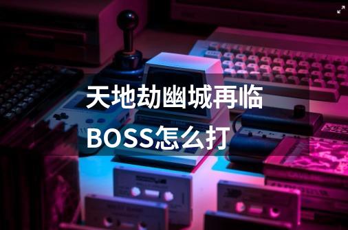 天地劫幽城再临BOSS怎么打-第1张-游戏信息-龙启网