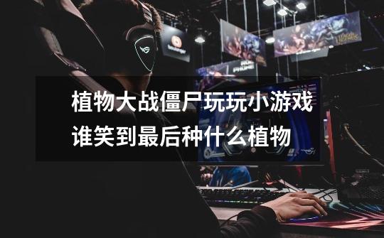 植物大战僵尸玩玩小游戏谁笑到最后种什么植物-第1张-游戏信息-龙启网