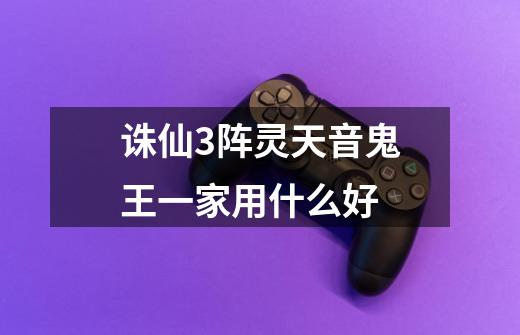 诛仙3阵灵天音鬼王一家用什么好-第1张-游戏信息-龙启网