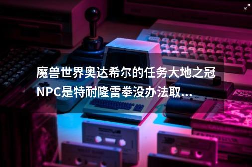 魔兽世界奥达希尔的任务大地之冠NPC是特耐隆雷拳没办法取水啊-第1张-游戏信息-龙启网