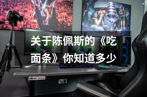 关于陈佩斯的《吃面条》你知道多少-第1张-游戏信息-龙启网