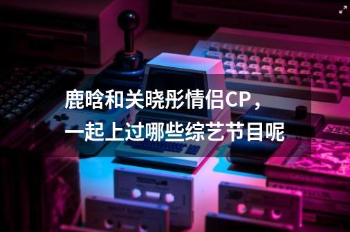 鹿晗和关晓彤情侣CP,一起上过哪些综艺节目呢-第1张-游戏信息-龙启网