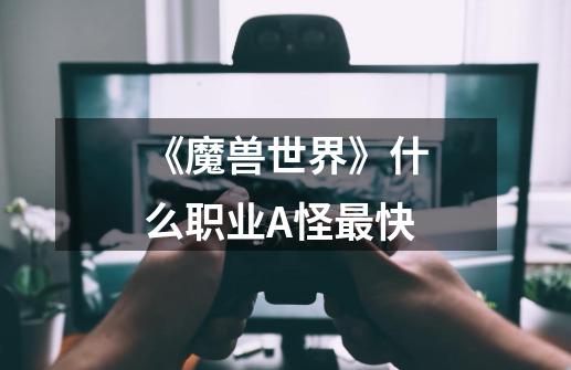 《魔兽世界》什么职业A怪最快-第1张-游戏信息-龙启网