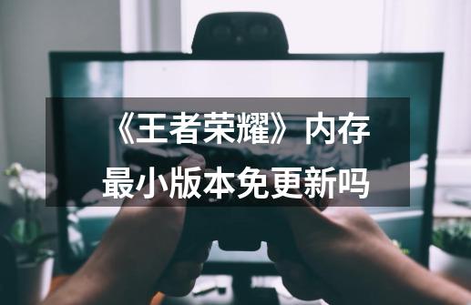 《王者荣耀》内存最小版本免更新吗-第1张-游戏信息-龙启网
