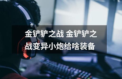 金铲铲之战 金铲铲之战变异小炮给啥装备-第1张-游戏信息-龙启网