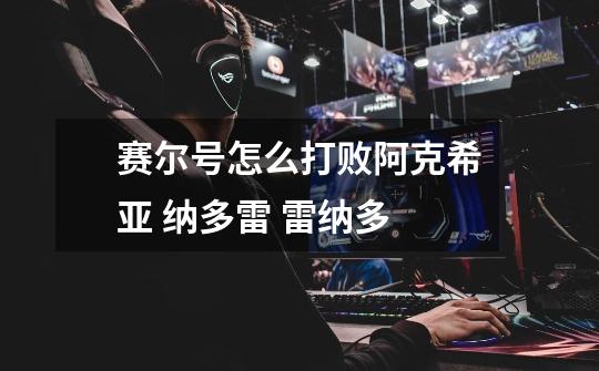 赛尔号怎么打败阿克希亚 纳多雷 雷纳多-第1张-游戏信息-龙启网