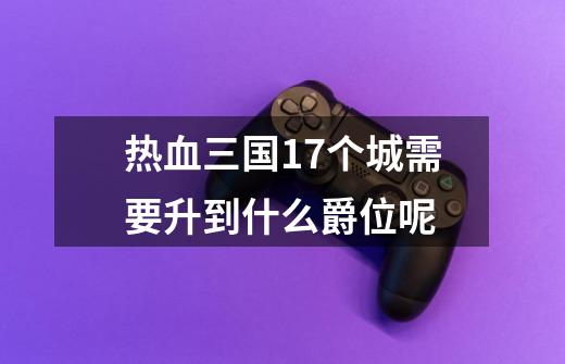 热血三国17个城需要升到什么爵位呢-第1张-游戏信息-龙启网