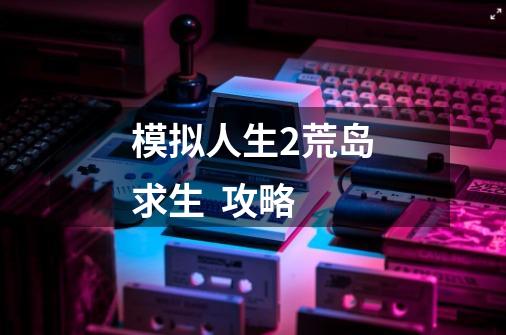 模拟人生2荒岛求生 攻略-第1张-游戏信息-龙启网