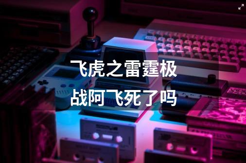 飞虎之雷霆极战阿飞死了吗-第1张-游戏信息-龙启网