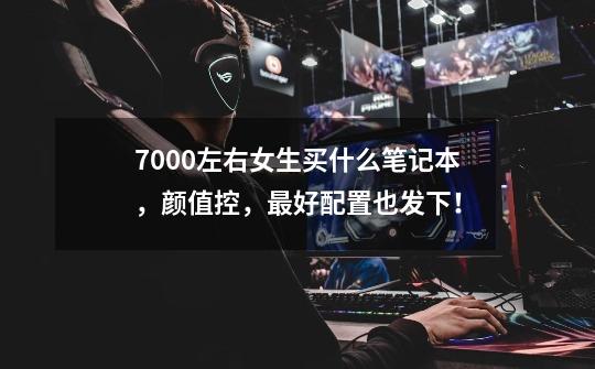 7000左右女生买什么笔记本,颜值控,最好配置也发下!-第1张-游戏信息-龙启网