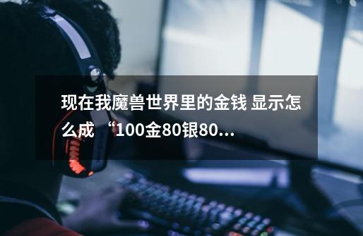现在我魔兽世界里的金钱 显示怎么成 “100金80银80铜 " 了 怎么能弄成以前那样的 知道的麻烦告诉我下 谢谢-第1张-游戏信息-龙启网