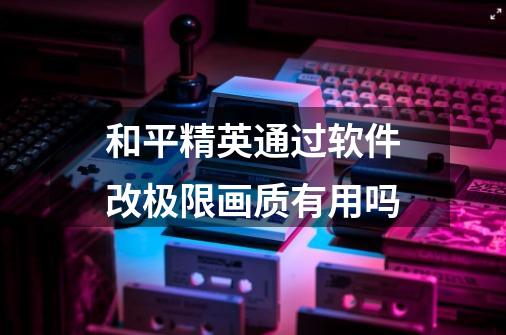 和平精英通过软件改极限画质有用吗-第1张-游戏信息-龙启网