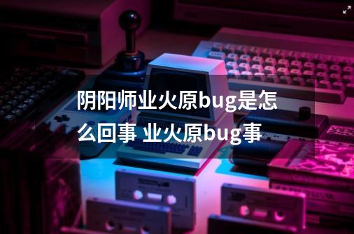 阴阳师业火原bug是怎么回事 业火原bug事-第1张-游戏信息-龙启网