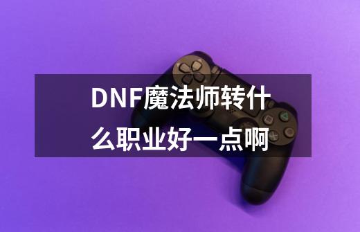 DNF魔法师转什么职业好一点啊-第1张-游戏信息-龙启网
