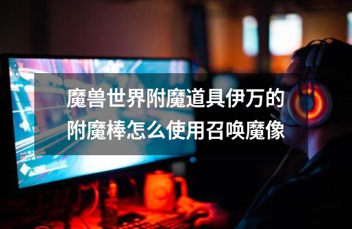 魔兽世界附魔道具伊万的附魔棒怎么使用召唤魔像-第1张-游戏信息-龙启网