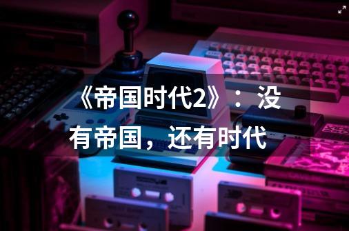 《帝国时代2》:没有帝国,还有时代-第1张-游戏信息-龙启网