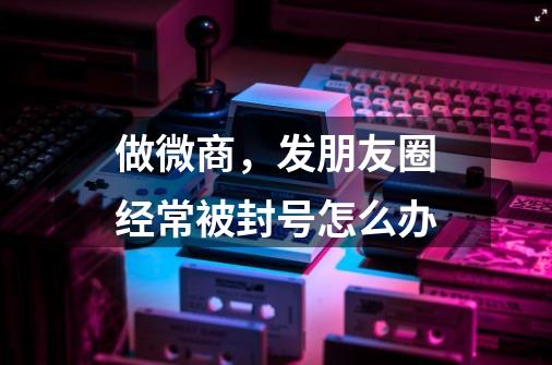 做微商,发朋友圈经常被封号怎么办-第1张-游戏信息-龙启网