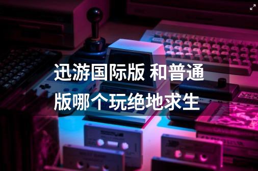 迅游国际版 和普通版哪个玩绝地求生-第1张-游戏信息-龙启网