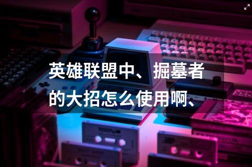 英雄联盟中、掘墓者的大招怎么使用啊、-第1张-游戏信息-龙启网
