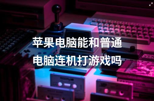 苹果电脑能和普通电脑连机打游戏吗-第1张-游戏信息-龙启网