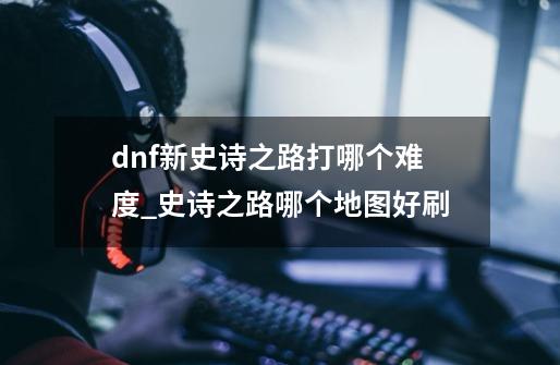 dnf新史诗之路打哪个难度_史诗之路哪个地图好刷-第1张-游戏信息-龙启网