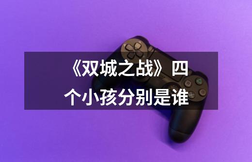 《双城之战》四个小孩分别是谁-第1张-游戏信息-龙启网